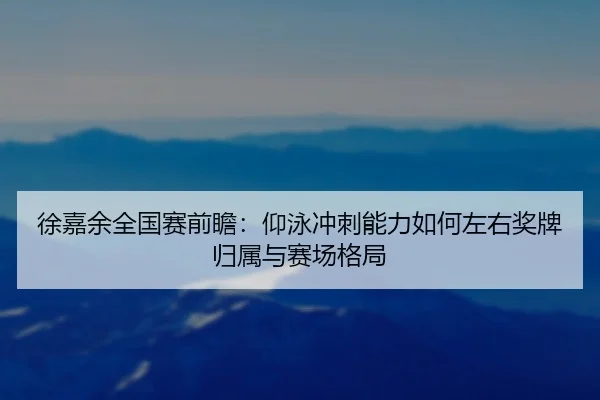徐嘉余全国赛前瞻:仰泳冲刺能力如何左右奖牌归属与赛场格局